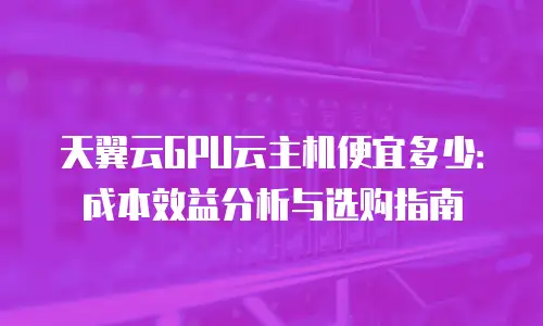 天翼云GPU云主机便宜多少：成本效益分析与选购指南