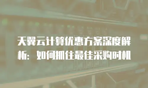 天翼云计算优惠方案深度解析：如何抓住最佳采购时机