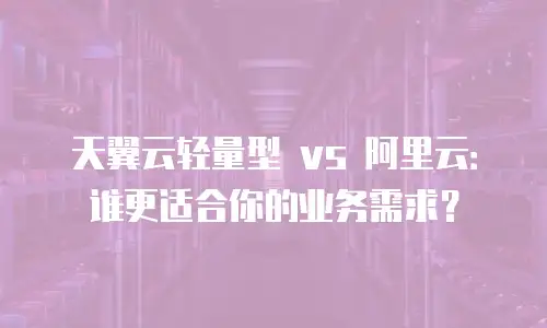 天翼云轻量型 vs 阿里云：谁更适合你的业务需求？