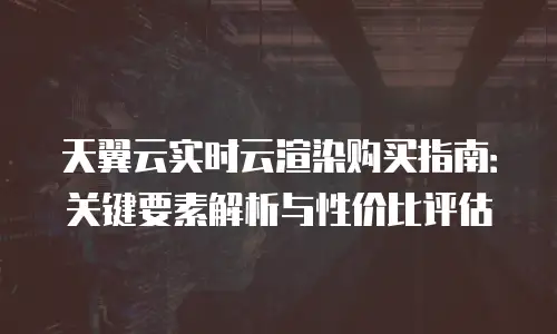 天翼云实时云渲染购买指南：关键要素解析与性价比评估
