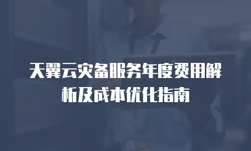 天翼云灾备服务年度费用解析及成本优化指南
