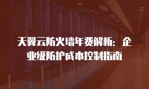 天翼云防火墙年费解析：企业级防护成本控制指南