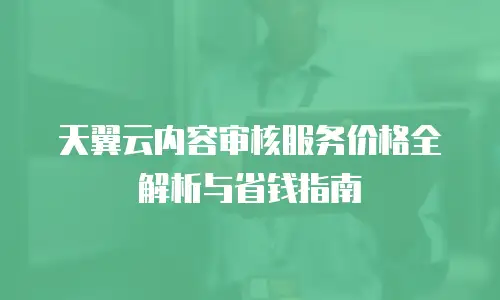 天翼云内容审核服务价格全解析与省钱指南