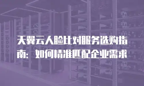 天翼云人脸比对服务选购指南：如何精准匹配企业需求