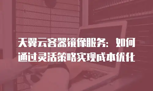 天翼云容器镜像服务：如何通过灵活策略实现成本优化