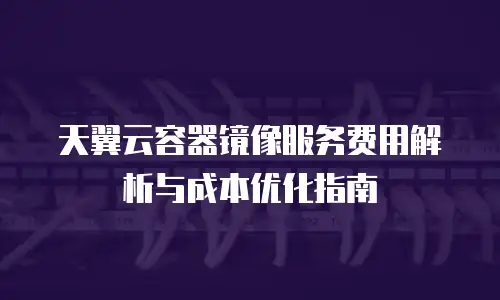 天翼云容器镜像服务费用解析与成本优化指南