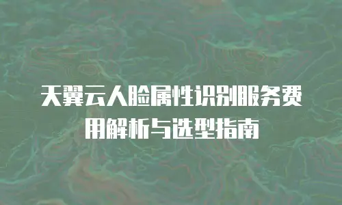 天翼云人脸属性识别服务费用解析与选型指南