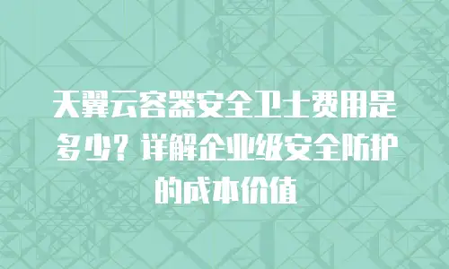 天翼云容器安全卫士费用是多少？详解企业级安全防护的成本价值