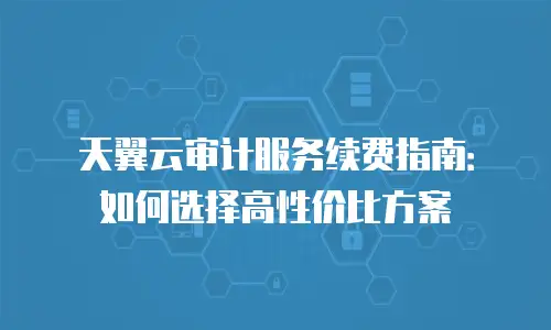 天翼云审计服务续费指南：如何选择高性价比方案