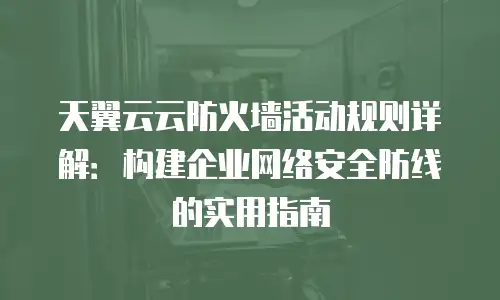 天翼云云防火墙活动规则详解：构建企业网络安全防线的实用指南