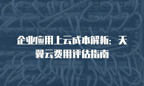 企业应用上云成本解析：天翼云费用评估指南