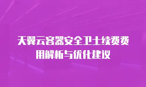 天翼云容器安全卫士续费费用解析与优化建议