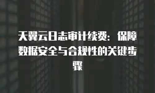 天翼云日志审计续费：保障数据安全与合规性的关键步骤