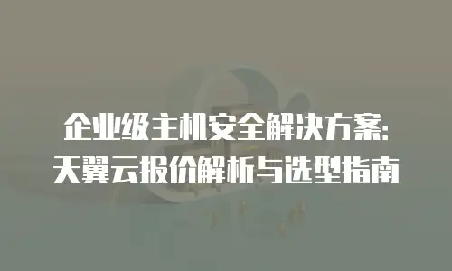 企业级主机安全解决方案：天翼云报价解析与选型指南