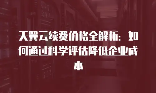天翼云续费价格全解析：如何通过科学评估降低企业成本