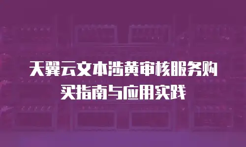 天翼云文本涉黄审核服务购买指南与应用实践