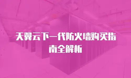 天翼云下一代防火墙购买指南全解析