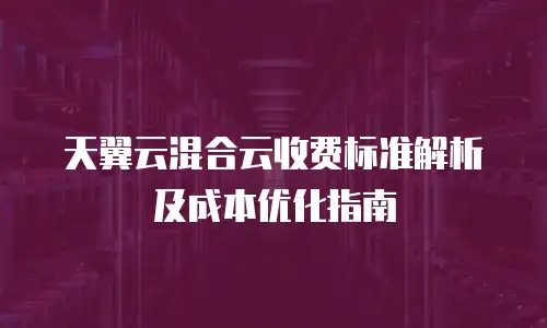 天翼云混合云收费标准解析及成本优化指南