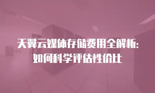天翼云媒体存储费用全解析：如何科学评估性价比