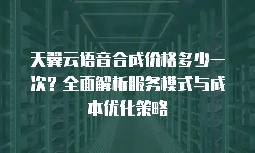 天翼云语音合成价格多少一次？全面解析服务模式与成本优化策略