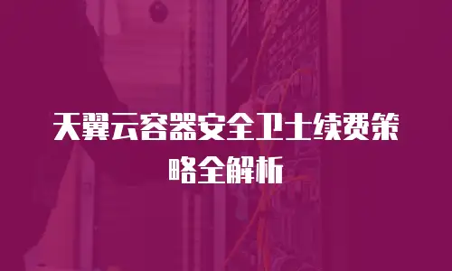 天翼云容器安全卫士续费策略全解析