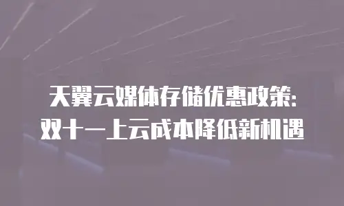 天翼云媒体存储优惠政策：双十一上云成本降低新机遇