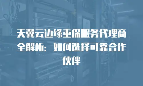 天翼云边缘重保服务代理商全解析：如何选择可靠合作伙伴