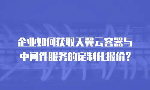 企业如何获取天翼云容器与中间件服务的定制化报价？
