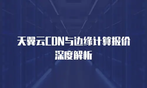 天翼云CDN与边缘计算报价深度解析