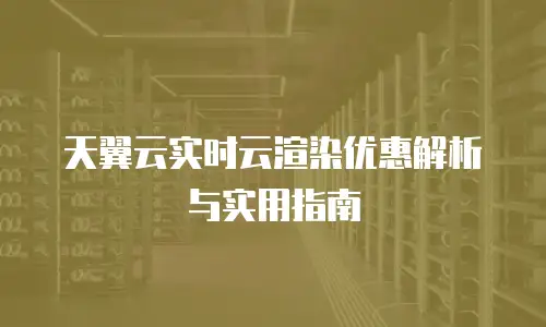 天翼云实时云渲染优惠解析与实用指南