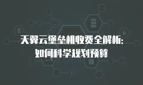 天翼云堡垒机收费全解析：如何科学规划预算