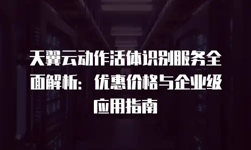 天翼云动作活体识别服务全面解析：优惠价格与企业级应用指南