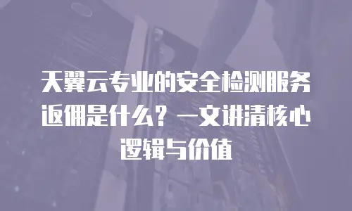 天翼云专业的安全检测服务返佣是什么？一文讲清核心逻辑与价值