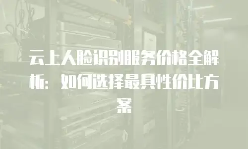 云上人脸识别服务价格全解析：如何选择最具性价比方案