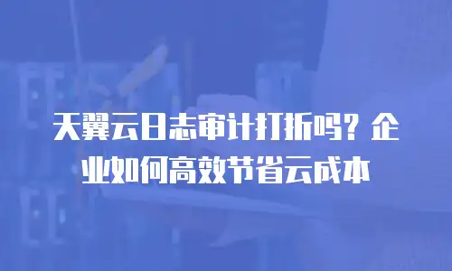 天翼云日志审计打折吗？企业如何高效节省云成本