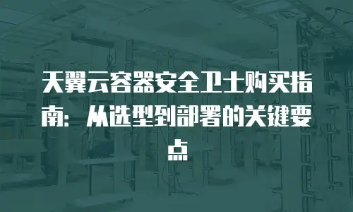 天翼云容器安全卫士购买指南：从选型到部署的关键要点