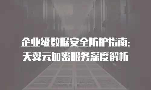 企业级数据安全防护指南：天翼云加密服务深度解析
