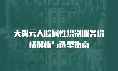 天翼云人脸属性识别服务价格解析与选型指南
