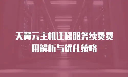 天翼云主机迁移服务续费费用解析与优化策略