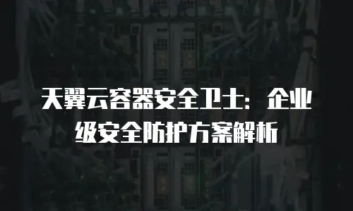 天翼云容器安全卫士：企业级安全防护方案解析