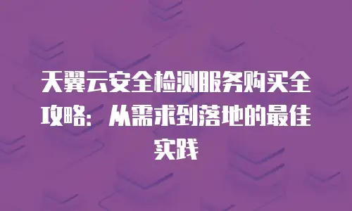 天翼云安全检测服务购买全攻略：从需求到落地的最佳实践