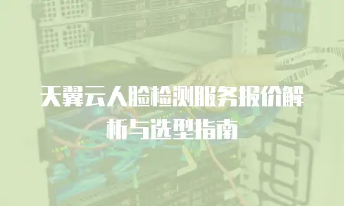 天翼云人脸检测服务报价解析与选型指南