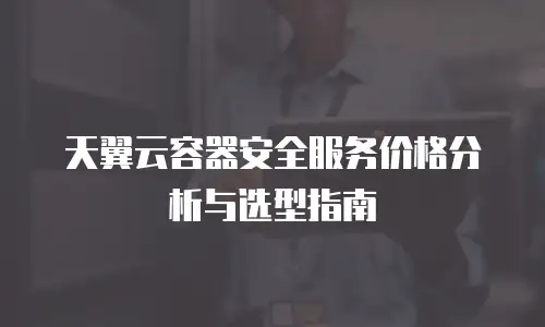 天翼云容器安全服务价格分析与选型指南