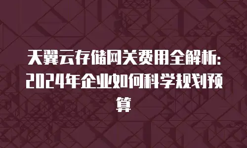 天翼云存储网关费用全解析：2024年企业如何科学规划预算