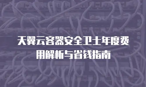 天翼云容器安全卫士年度费用解析与省钱指南
