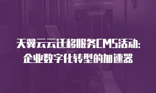 天翼云云迁移服务CMS活动：企业数字化转型的加速器