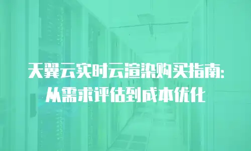 天翼云实时云渲染购买指南：从需求评估到成本优化