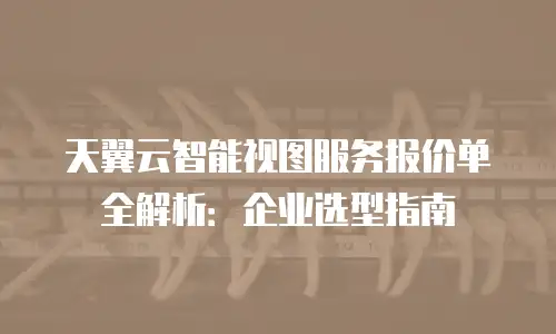 天翼云智能视图服务报价单全解析：企业选型指南