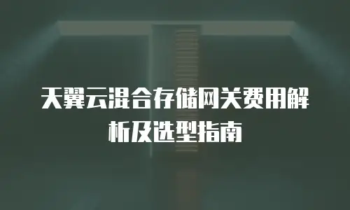 天翼云混合存储网关费用解析及选型指南
