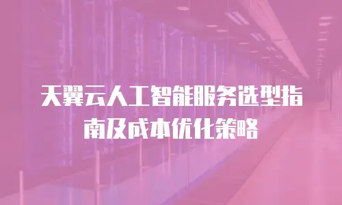 天翼云人工智能服务选型指南及成本优化策略